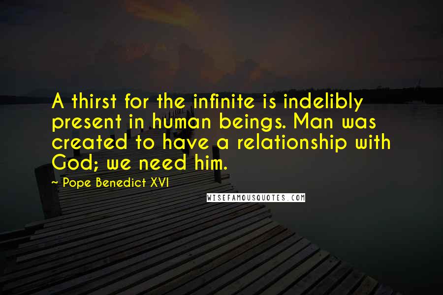 Pope Benedict XVI Quotes: A thirst for the infinite is indelibly present in human beings. Man was created to have a relationship with God; we need him.