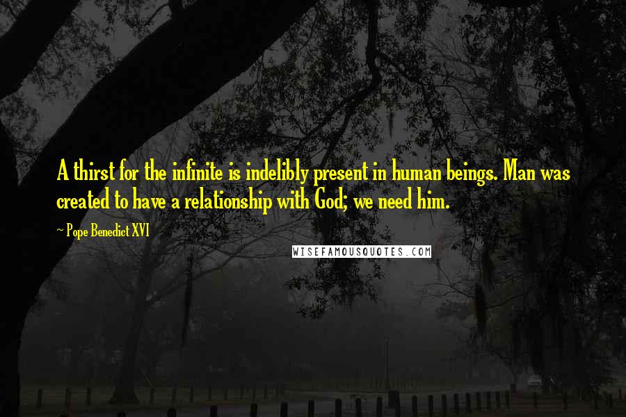 Pope Benedict XVI Quotes: A thirst for the infinite is indelibly present in human beings. Man was created to have a relationship with God; we need him.