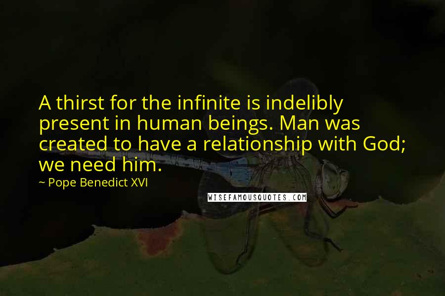 Pope Benedict XVI Quotes: A thirst for the infinite is indelibly present in human beings. Man was created to have a relationship with God; we need him.