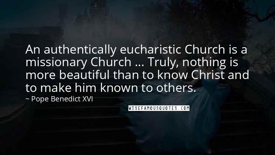 Pope Benedict XVI Quotes: An authentically eucharistic Church is a missionary Church ... Truly, nothing is more beautiful than to know Christ and to make him known to others.