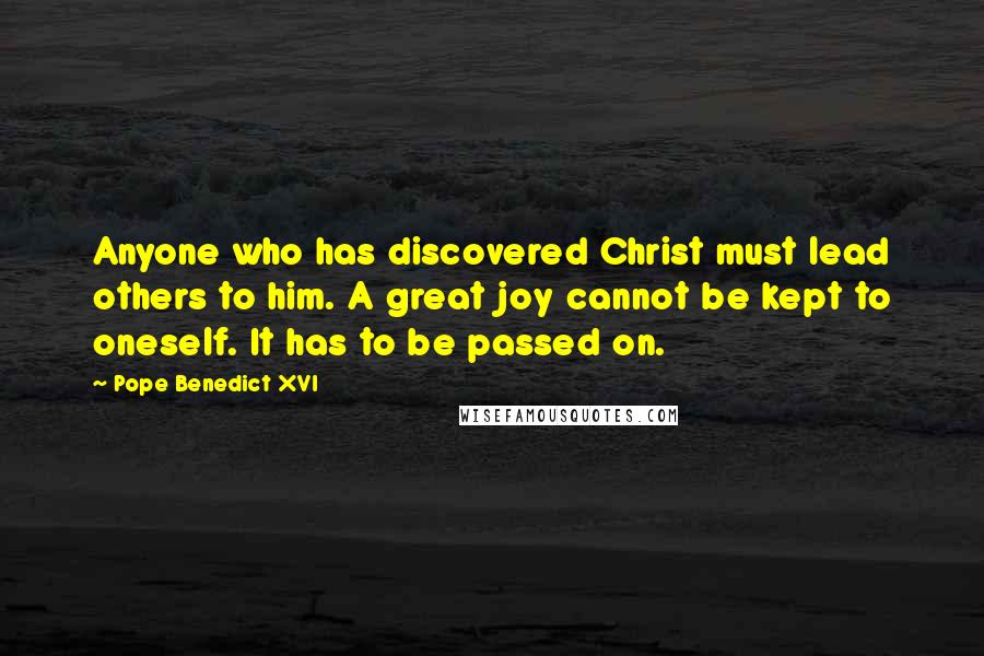 Pope Benedict XVI Quotes: Anyone who has discovered Christ must lead others to him. A great joy cannot be kept to oneself. It has to be passed on.