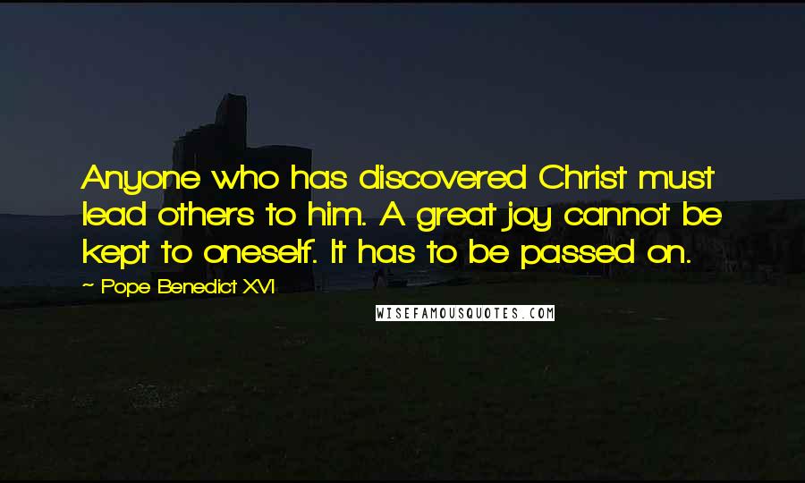 Pope Benedict XVI Quotes: Anyone who has discovered Christ must lead others to him. A great joy cannot be kept to oneself. It has to be passed on.