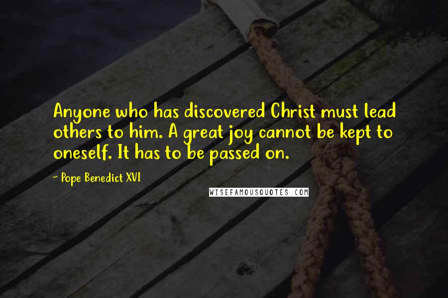 Pope Benedict XVI Quotes: Anyone who has discovered Christ must lead others to him. A great joy cannot be kept to oneself. It has to be passed on.
