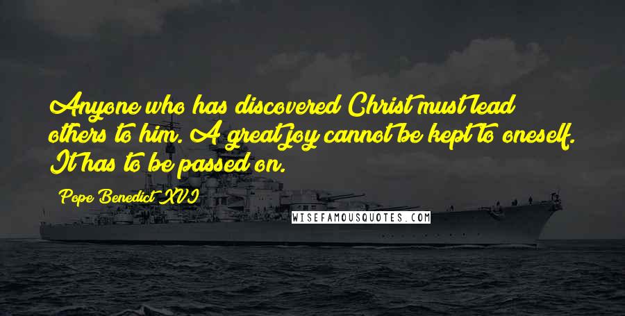 Pope Benedict XVI Quotes: Anyone who has discovered Christ must lead others to him. A great joy cannot be kept to oneself. It has to be passed on.