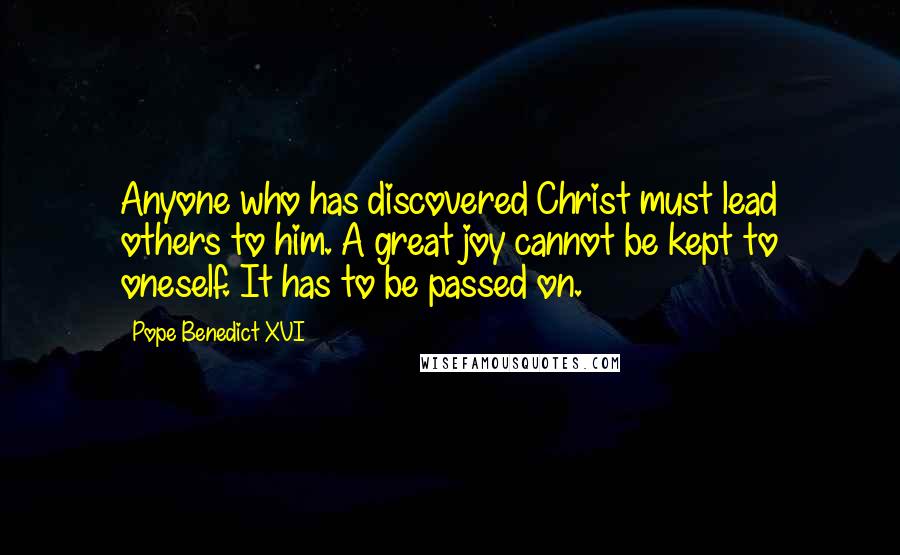 Pope Benedict XVI Quotes: Anyone who has discovered Christ must lead others to him. A great joy cannot be kept to oneself. It has to be passed on.