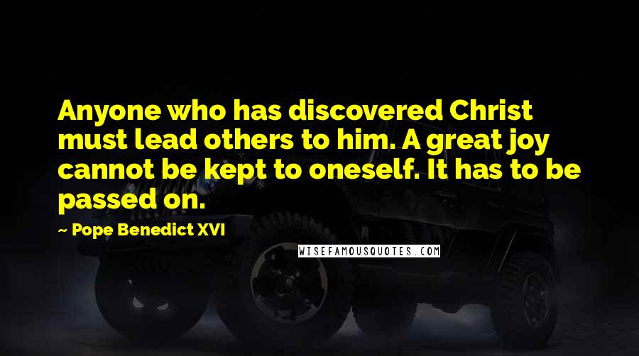 Pope Benedict XVI Quotes: Anyone who has discovered Christ must lead others to him. A great joy cannot be kept to oneself. It has to be passed on.