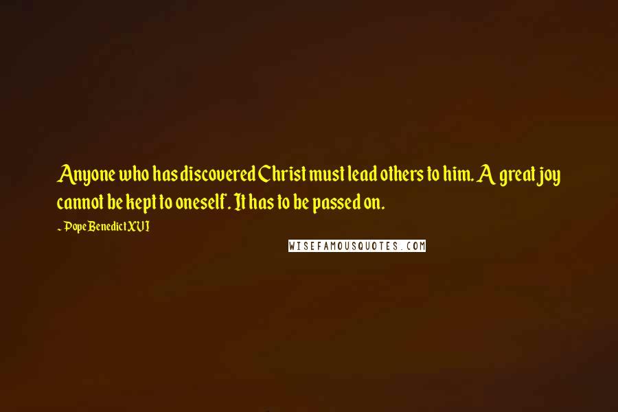 Pope Benedict XVI Quotes: Anyone who has discovered Christ must lead others to him. A great joy cannot be kept to oneself. It has to be passed on.