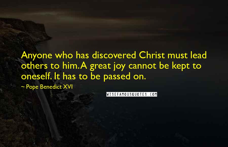 Pope Benedict XVI Quotes: Anyone who has discovered Christ must lead others to him. A great joy cannot be kept to oneself. It has to be passed on.