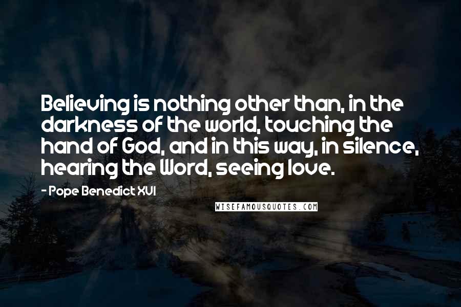 Pope Benedict XVI Quotes: Believing is nothing other than, in the darkness of the world, touching the hand of God, and in this way, in silence, hearing the Word, seeing love.
