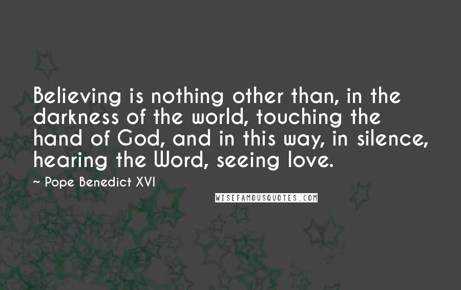 Pope Benedict XVI Quotes: Believing is nothing other than, in the darkness of the world, touching the hand of God, and in this way, in silence, hearing the Word, seeing love.