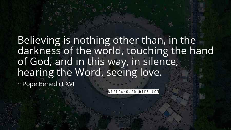 Pope Benedict XVI Quotes: Believing is nothing other than, in the darkness of the world, touching the hand of God, and in this way, in silence, hearing the Word, seeing love.