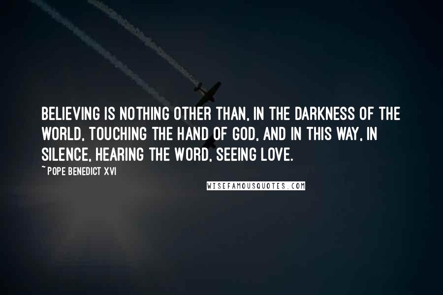 Pope Benedict XVI Quotes: Believing is nothing other than, in the darkness of the world, touching the hand of God, and in this way, in silence, hearing the Word, seeing love.