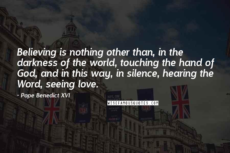 Pope Benedict XVI Quotes: Believing is nothing other than, in the darkness of the world, touching the hand of God, and in this way, in silence, hearing the Word, seeing love.