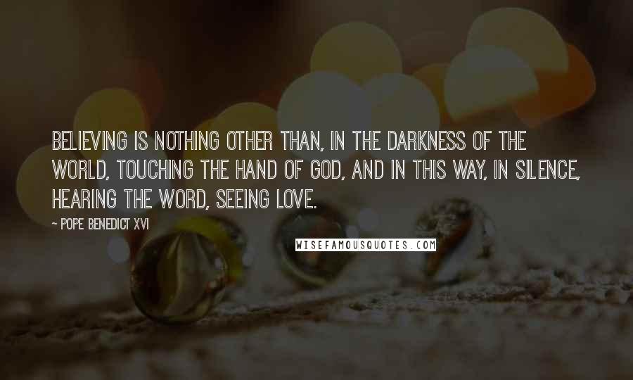 Pope Benedict XVI Quotes: Believing is nothing other than, in the darkness of the world, touching the hand of God, and in this way, in silence, hearing the Word, seeing love.
