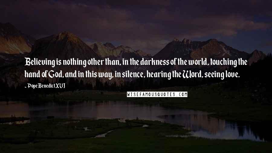 Pope Benedict XVI Quotes: Believing is nothing other than, in the darkness of the world, touching the hand of God, and in this way, in silence, hearing the Word, seeing love.