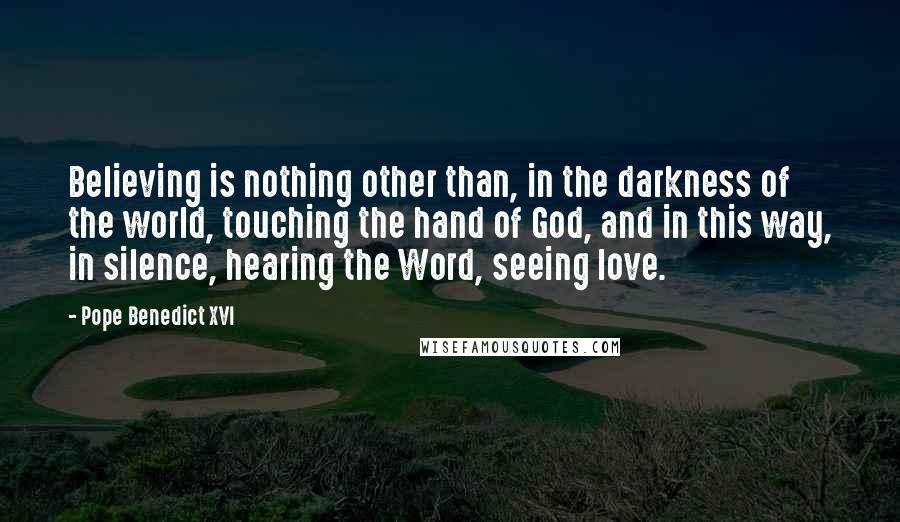 Pope Benedict XVI Quotes: Believing is nothing other than, in the darkness of the world, touching the hand of God, and in this way, in silence, hearing the Word, seeing love.