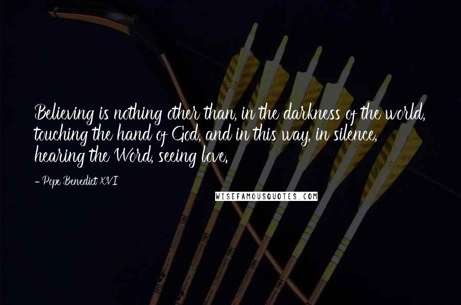 Pope Benedict XVI Quotes: Believing is nothing other than, in the darkness of the world, touching the hand of God, and in this way, in silence, hearing the Word, seeing love.