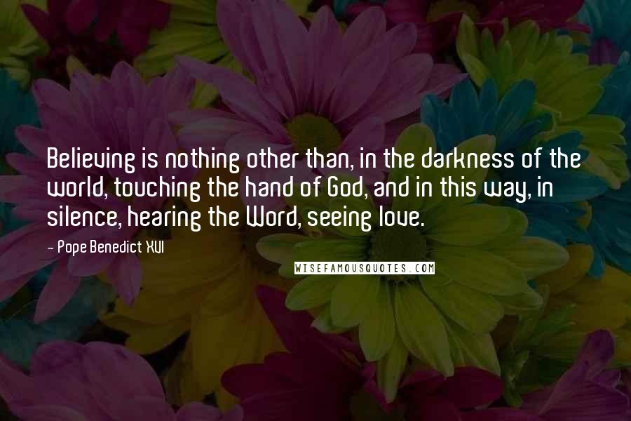 Pope Benedict XVI Quotes: Believing is nothing other than, in the darkness of the world, touching the hand of God, and in this way, in silence, hearing the Word, seeing love.