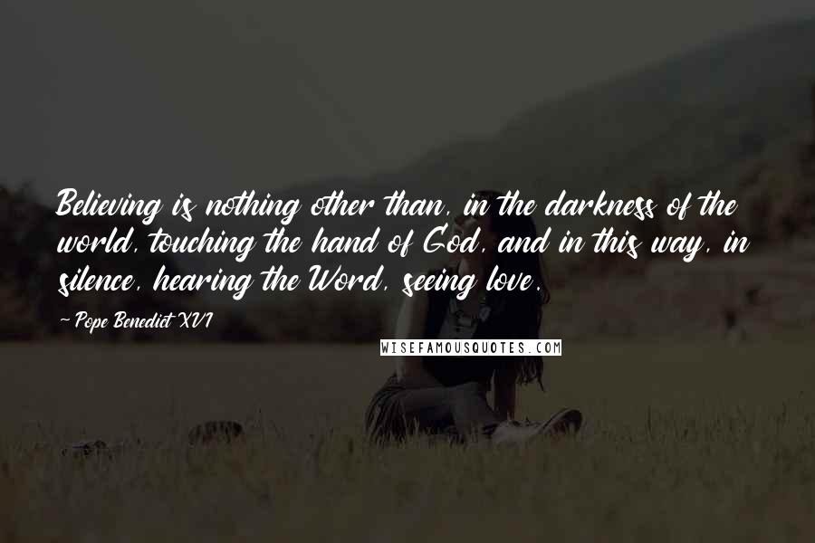 Pope Benedict XVI Quotes: Believing is nothing other than, in the darkness of the world, touching the hand of God, and in this way, in silence, hearing the Word, seeing love.