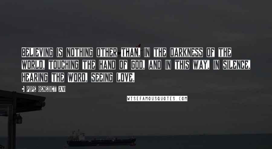 Pope Benedict XVI Quotes: Believing is nothing other than, in the darkness of the world, touching the hand of God, and in this way, in silence, hearing the Word, seeing love.