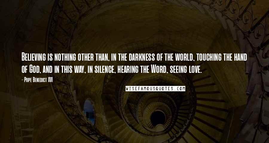 Pope Benedict XVI Quotes: Believing is nothing other than, in the darkness of the world, touching the hand of God, and in this way, in silence, hearing the Word, seeing love.