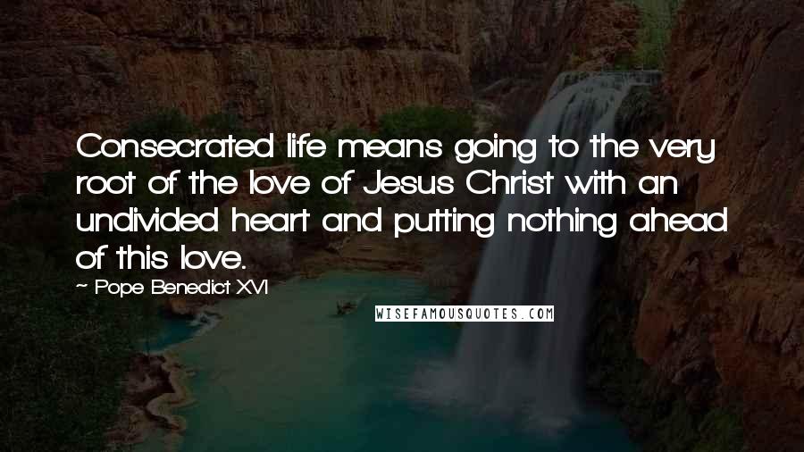 Pope Benedict XVI Quotes: Consecrated life means going to the very root of the love of Jesus Christ with an undivided heart and putting nothing ahead of this love.