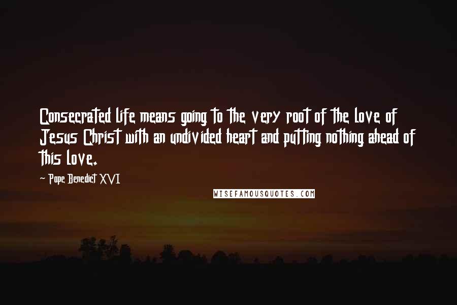 Pope Benedict XVI Quotes: Consecrated life means going to the very root of the love of Jesus Christ with an undivided heart and putting nothing ahead of this love.