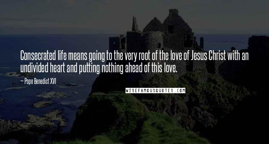 Pope Benedict XVI Quotes: Consecrated life means going to the very root of the love of Jesus Christ with an undivided heart and putting nothing ahead of this love.