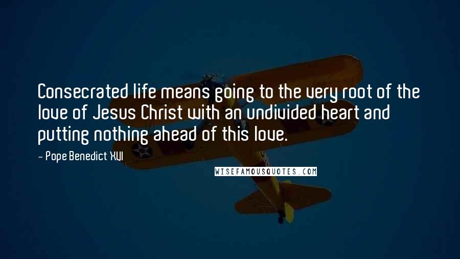 Pope Benedict XVI Quotes: Consecrated life means going to the very root of the love of Jesus Christ with an undivided heart and putting nothing ahead of this love.