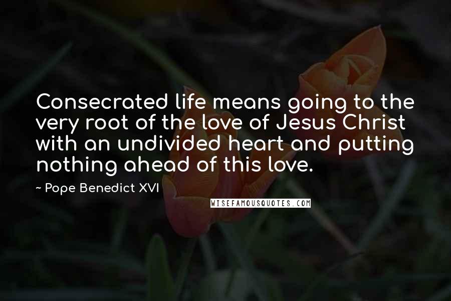 Pope Benedict XVI Quotes: Consecrated life means going to the very root of the love of Jesus Christ with an undivided heart and putting nothing ahead of this love.