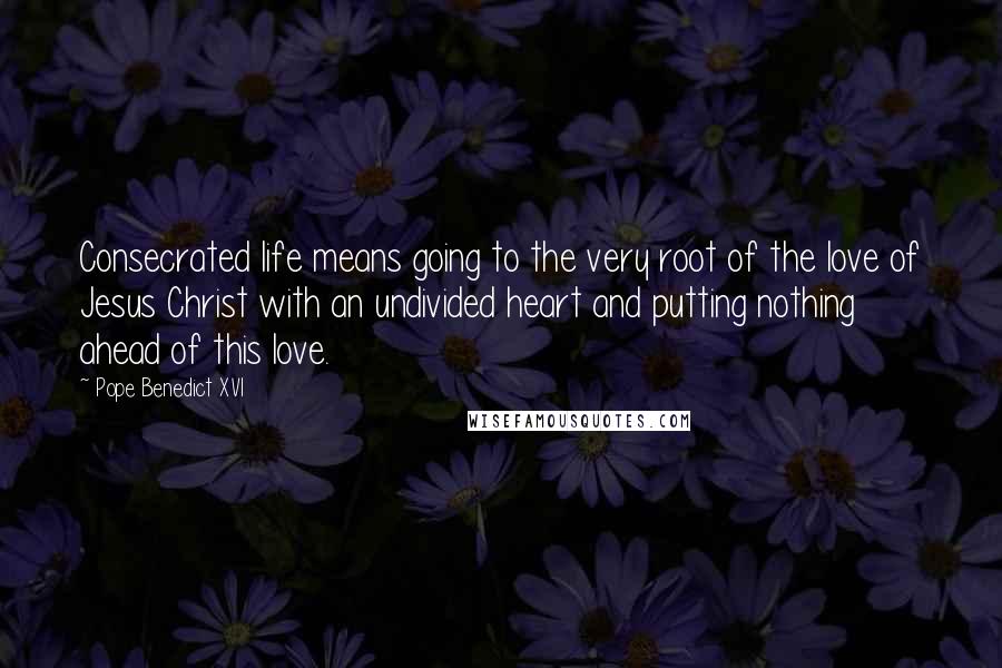 Pope Benedict XVI Quotes: Consecrated life means going to the very root of the love of Jesus Christ with an undivided heart and putting nothing ahead of this love.