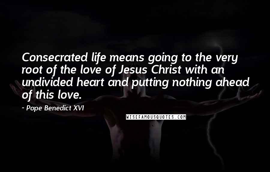 Pope Benedict XVI Quotes: Consecrated life means going to the very root of the love of Jesus Christ with an undivided heart and putting nothing ahead of this love.