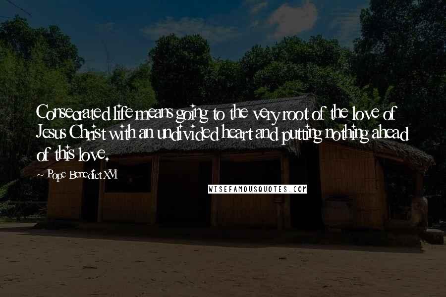 Pope Benedict XVI Quotes: Consecrated life means going to the very root of the love of Jesus Christ with an undivided heart and putting nothing ahead of this love.