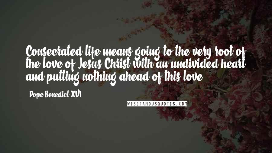 Pope Benedict XVI Quotes: Consecrated life means going to the very root of the love of Jesus Christ with an undivided heart and putting nothing ahead of this love.