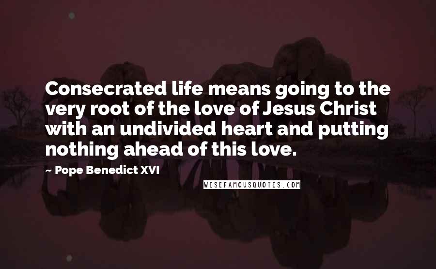 Pope Benedict XVI Quotes: Consecrated life means going to the very root of the love of Jesus Christ with an undivided heart and putting nothing ahead of this love.