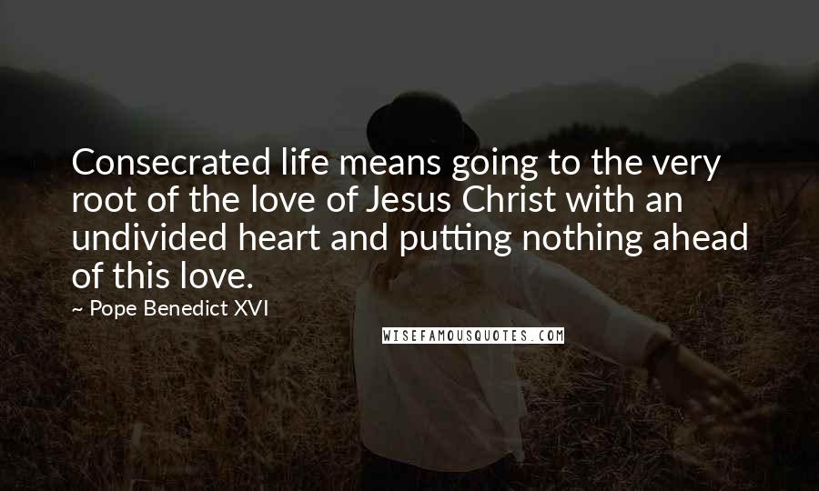 Pope Benedict XVI Quotes: Consecrated life means going to the very root of the love of Jesus Christ with an undivided heart and putting nothing ahead of this love.