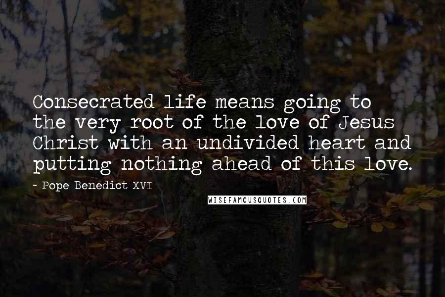 Pope Benedict XVI Quotes: Consecrated life means going to the very root of the love of Jesus Christ with an undivided heart and putting nothing ahead of this love.