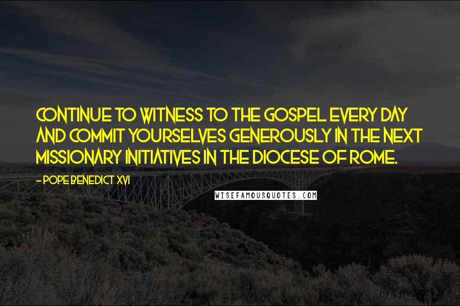 Pope Benedict XVI Quotes: Continue to witness to the Gospel every day and commit yourselves generously in the next missionary initiatives in the Diocese of Rome.