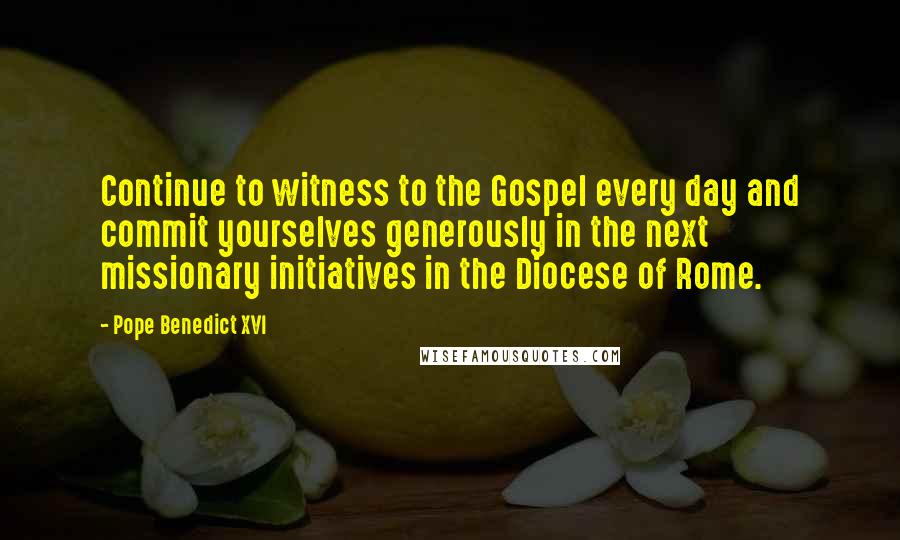Pope Benedict XVI Quotes: Continue to witness to the Gospel every day and commit yourselves generously in the next missionary initiatives in the Diocese of Rome.
