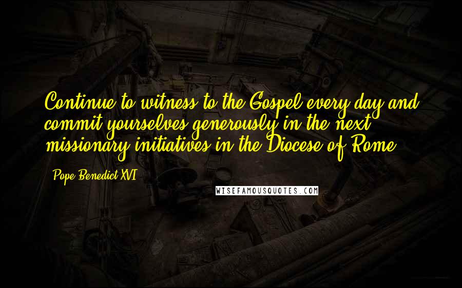 Pope Benedict XVI Quotes: Continue to witness to the Gospel every day and commit yourselves generously in the next missionary initiatives in the Diocese of Rome.