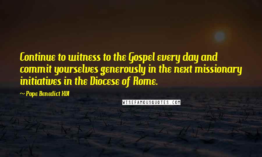 Pope Benedict XVI Quotes: Continue to witness to the Gospel every day and commit yourselves generously in the next missionary initiatives in the Diocese of Rome.