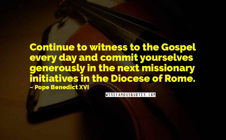 Pope Benedict XVI Quotes: Continue to witness to the Gospel every day and commit yourselves generously in the next missionary initiatives in the Diocese of Rome.