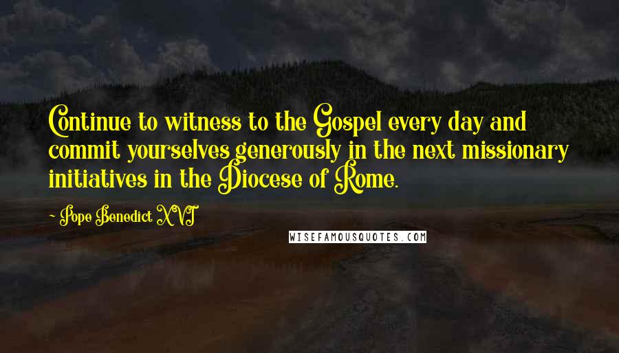 Pope Benedict XVI Quotes: Continue to witness to the Gospel every day and commit yourselves generously in the next missionary initiatives in the Diocese of Rome.