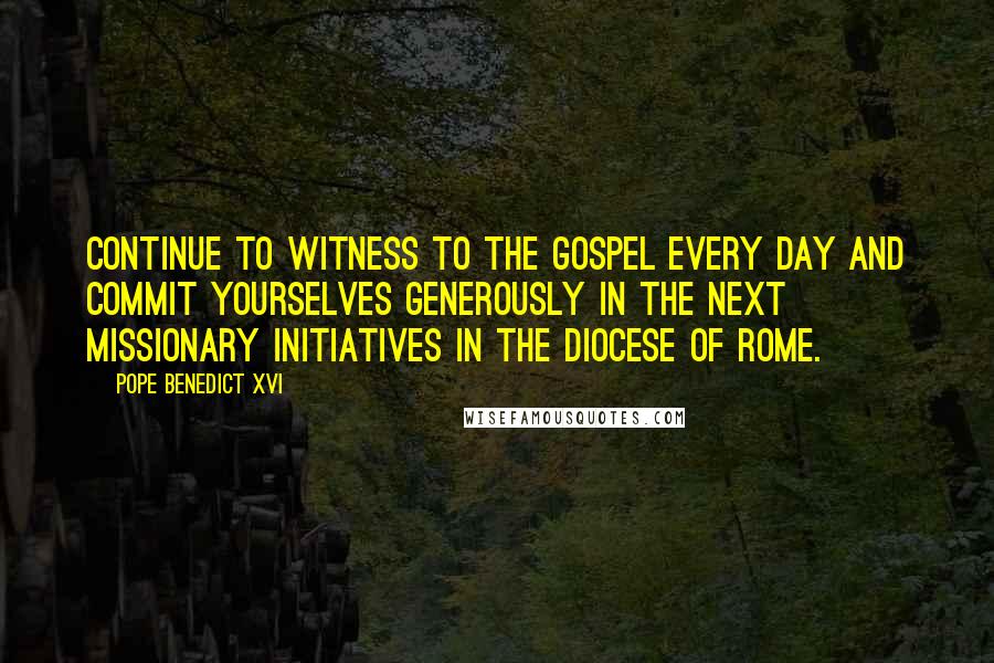 Pope Benedict XVI Quotes: Continue to witness to the Gospel every day and commit yourselves generously in the next missionary initiatives in the Diocese of Rome.