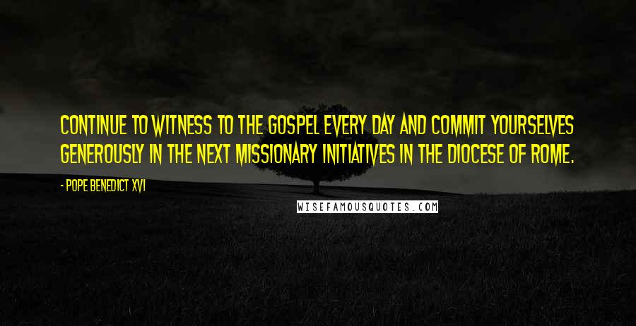 Pope Benedict XVI Quotes: Continue to witness to the Gospel every day and commit yourselves generously in the next missionary initiatives in the Diocese of Rome.