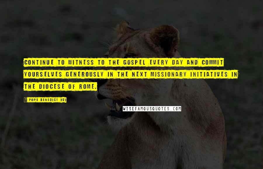 Pope Benedict XVI Quotes: Continue to witness to the Gospel every day and commit yourselves generously in the next missionary initiatives in the Diocese of Rome.