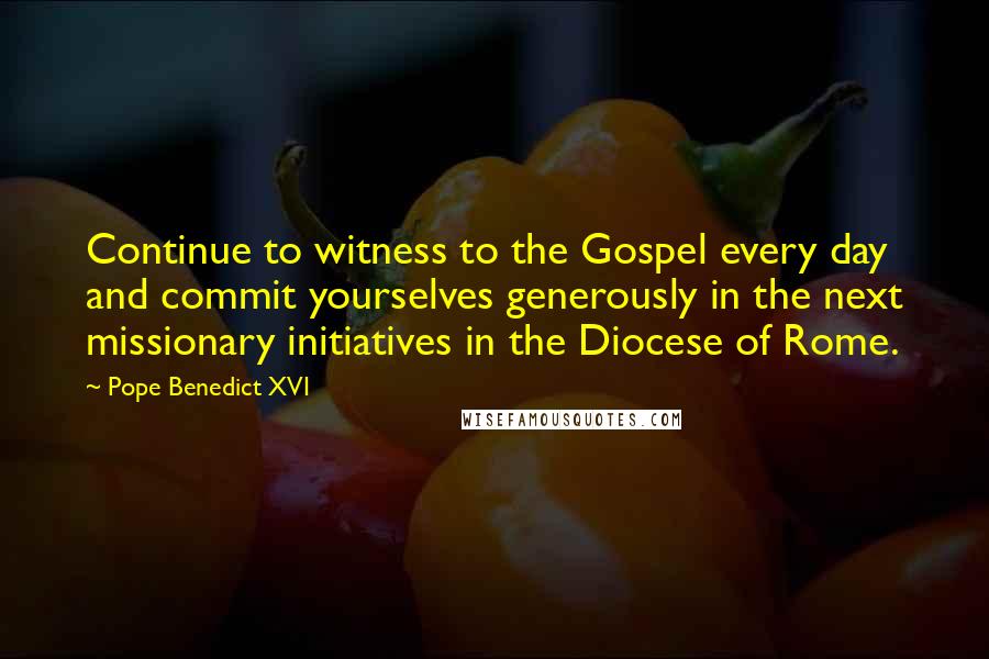 Pope Benedict XVI Quotes: Continue to witness to the Gospel every day and commit yourselves generously in the next missionary initiatives in the Diocese of Rome.