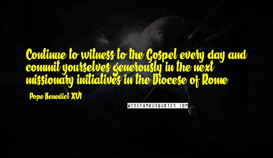 Pope Benedict XVI Quotes: Continue to witness to the Gospel every day and commit yourselves generously in the next missionary initiatives in the Diocese of Rome.