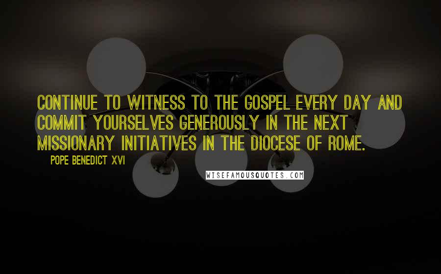 Pope Benedict XVI Quotes: Continue to witness to the Gospel every day and commit yourselves generously in the next missionary initiatives in the Diocese of Rome.