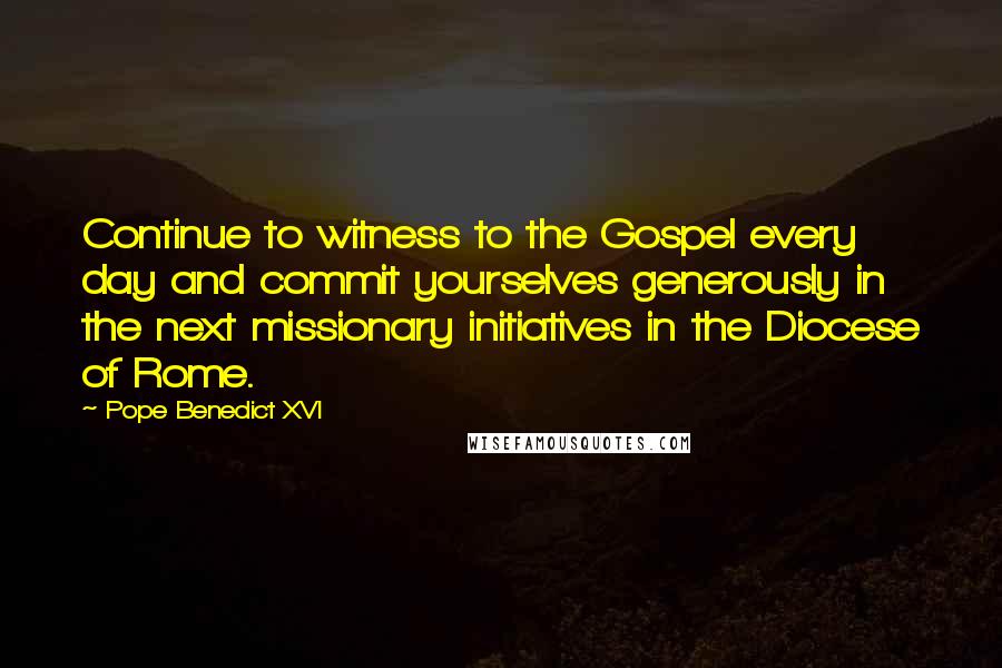 Pope Benedict XVI Quotes: Continue to witness to the Gospel every day and commit yourselves generously in the next missionary initiatives in the Diocese of Rome.